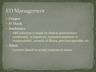  Oxygen
 IV Fluids
 Antibiotics
 ABX selection is based on clinical presentation;
community vs inpatient, immunocompetent vs
compromised, severity of illness, previous episodes, etc.
 Admit
 Location based on acuity/respiratory status
 