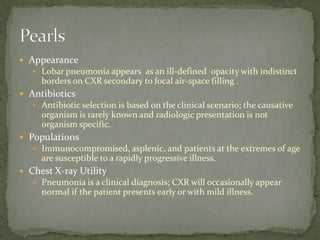  Appearance
 Lobar pneumonia appears as an ill-defined opacity with indistinct
borders on CXR secondary to focal air-space filling .
 Antibiotics
 Antibiotic selection is based on the clinical scenario; the causative
organism is rarely known and radiologic presentation is not
organism specific.
 Populations
 Immunocompromised, asplenic, and patients at the extremes of age
are susceptible to a rapidly progressive illness.
 Chest X-ray Utility
 Pneumonia is a clinical diagnosis; CXR will occasionally appear
normal if the patient presents early or with mild illness.
 