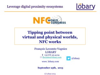 Tipping point between
virtual and physical worlds,
NFC works
Leverage digital proximity ecosystems
François Lecomte-Vagniez
LOBARY
 +33 6 81 49 44 94
 flecomte@lobary.com
www. lobary.com
@lobary
September 25th, 2013
© Lobary 2013
 