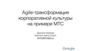 Дмитрий Лобасев
Business Agility Coach
dmitry@onagile.ru
Agile-трансформация
корпоративной культуры
на примере МТС
 