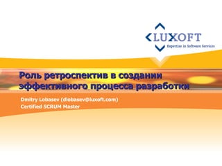 Роль ретроспектив в создании эффективного процесса разработки Dmitry Lobasev (dlobasev@luxoft.com) Certified SCRUM Master 