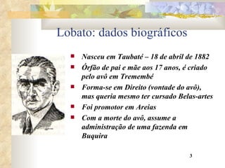 Lobato: dados biográficos Nasceu em Taubaté – 18 de abril de 1882 Órfão de pai e mãe aos 17 anos, é criado pelo avô em Tremembé Forma-se em Direito (vontade do avô), mas queria mesmo ter cursado Belas-artes Foi promotor em Areias Com a morte do avô, assume a administração de uma fazenda em Buquira 3 