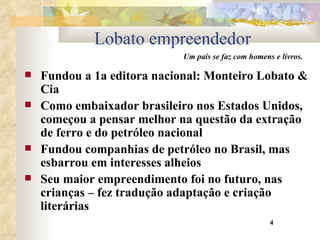 Lobato empreendedor Fundou a 1a editora nacional: Monteiro Lobato & Cia Como embaixador brasileiro nos Estados Unidos, começou a pensar melhor na questão da extração de ferro e do petróleo nacional Fundou companhias de petróleo no Brasil, mas esbarrou em interesses alheios Seu maior empreendimento foi no futuro, nas crianças – fez tradução adaptação e criação literárias 4 Um país se faz com homens e livros. 