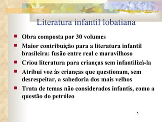 Literatura infantil lobatiana Obra composta por 30 volumes Maior contribuição para a literatura infantil brasileira: fusão entre real e maravilhoso Criou literatura para crianças sem infantilizá-la Atribui voz às crianças que questionam, sem desrespeitar, a sabedoria dos mais velhos Trata de temas não considerados infantis, como a questão do petróleo 5 