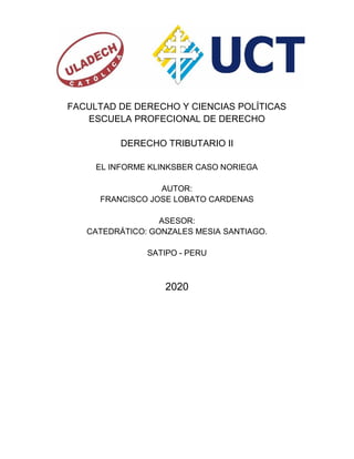 FACULTAD DE DERECHO Y CIENCIAS POLÍTICAS
ESCUELA PROFECIONAL DE DERECHO
DERECHO TRIBUTARIO II
EL INFORME KLINKSBER CASO NORIEGA
AUTOR:
FRANCISCO JOSE LOBATO CARDENAS
ASESOR:
CATEDRÁTICO: GONZALES MESIA SANTIAGO.
SATIPO - PERU
2020
 