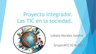 Proyecto integrador.
Las TIC en la sociedad.
Lobato Morales Sandra
Grupo:M1C1G16-035
 