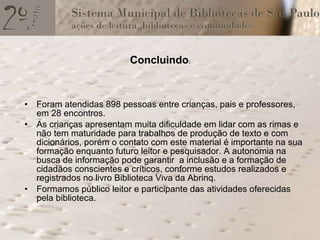 Concluindo : Foram atendidas 898 pessoas entre crianças, pais e professores, em 28 encontros.  As crianças apresentam muita dificuldade em lidar com as rimas e não tem maturidade para trabalhos de produção de texto e com dicionários, porém o contato com este material é importante na sua formação enquanto futuro leitor e pesquisador. A autonomia na busca de informação pode garantir  a inclusão e a formação de cidadãos conscientes e críticos, conforme estudos realizados e registrados no livro Biblioteca Viva da Abrinq.  Formamos público leitor e participante das atividades oferecidas pela biblioteca. 
