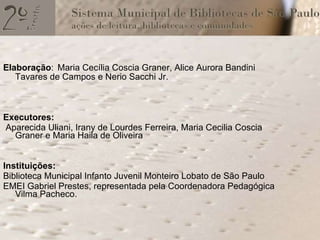 Elaboração :   Maria Cecília Coscia Graner, Alice Aurora Bandini Tavares de Campos e Nerio Sacchi Jr. Executores: Aparecida Uliani, Irany de Lourdes Ferreira, Maria Cecilia Coscia Graner e Maria Haila de Oliveira Instituições: Biblioteca Municipal Infanto Juvenil Monteiro Lobato de São Paulo EMEI Gabriel Prestes, representada pela Coordenadora Pedagógica  Vilma Pacheco.  