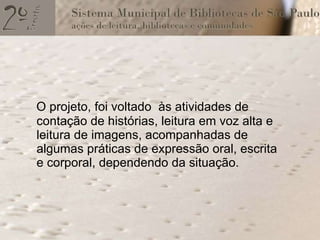 O projeto, foi voltado  às atividades de contação de histórias, leitura em voz alta e leitura de imagens, acompanhadas de algumas práticas de expressão oral, escrita e corporal, dependendo da situação. 