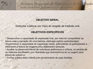 OBJETIVO GERAL Estimular a leitura, por meio do resgate da tradição oral. OBJETIVOS ESPECÍFICOS Desenvolver a capacidade de expressão oral, por meio do compartilhar da leitura e/ou a narração de uma história, efetivada pelo(s) participante(s); Desenvolver a capacidade de expressão visual, estimulando os participantes a efetivarem a leitura de imagens e/ou elaborarem pinturas;  Auxiliar no desenvolvimento de indivíduos autônomos e críticos, no sentido de os mesmos escolherem com liberdade que autores/livros ler ou sugerir para leitura de outrem e;  Formar público leitor infantil com envolvimento de suas famílias. 