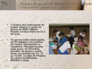 O público alvo participante do projeto integrou o grupo de alunos da EMEI Gabriel Prestes na faixa etária de 03 à 06 anos. Os alunos então matriculados em 03 estágios nos horários da manhã, intermediário e vespertino. Planejamos para cada grupo, 04 encontros mensais, às terças e quinta feiras, no período das 10, 13 ou 15:30h, na Sala de Projetos de Leitura da Biblioteca Monteiro Lobato. 