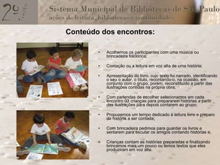 Conteúdo dos encontros: Acolhemos os participantes com uma música ou brincadeira folclórica; Contação ou a leitura em voz alta de uma história; Apresentação do livro, cujo texto foi narrado, identificando o seu o autor, o título, recontando-o, na ocasião, em conjunto com o grupo, porém, reconstituído a partir das ilustrações contidas na própria obra; Com parlendas de escolher selecionamos em cada encontro 03 crianças para prepararem histórias a partir das ilustrações para depois contarem ao grupo; Propusemos um tempo dedicado à leitura livre e preparo da história a ser contada; Com brincadeira pedimos para guardar os livros e sentarem para escutar os amigos contando histórias e, Crianças contam as histórias preparadas e finalizando brincamos mais um pouco ou lemos textos que eles produziram em voz alta. 