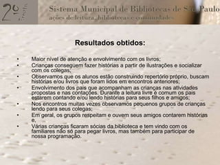 Resultados obtidos: Maior nível de atenção e envolvimento com os livros; Crianças conseguem fazer histórias a partir de ilustrações e socializar com os colegas; Observamos que os alunos estão construindo repertório próprio, buscam histórias e/ou livros que foram lidos em encontros anteriores; Envolvimento dos pais que acompanham as crianças nas atividades propostas e nas contações. Durante a leitura livre é comum os pais estarem contando e/ou lendo histórias para seus filhos e amigos;  Nos encontros muitas vezes observamos pequenos grupos de crianças lendo para seus colegas; Em geral, os grupos respeitam e ouvem seus amigos contarem histórias e, Várias crianças ficaram sócias da biblioteca e tem vindo com os familiares não só para pegar livros, mas também para participar de nossa programação. 