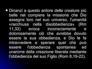 Dinanzi a questo ardore delle creature più
belle nel compiere la missione che Dio
assegna loro nel suo universo, l'umanità
«racchiusa nella disobbedienza» (Rm
11,32) evoca inconsciamente e
dolorosamente ciò che avrebbe dovuto
essere la sua obbedienza, e Dio le fa
intravvedere e sperare quel che può
essere l'obbedienza spontanea ed
unanime della creazione liberata mediante
l'obbedienza del suo Figlio (Rom 8,19-22).
 