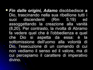 Fin dalle origini, Adamo disobbedisce a
Dio, trascinando nella sua ribellione tutti i
suoi discendenti (Rm 5,19) ed
assoggettando la creazione alla vanità
(8,20). Per contrasto, la rivolta di Abramo
fa vedere quel che è l'obbedienza e quel
che Dio si aspetta da essa: è la
sottomissione dell'uomo alla volontà di
Dio, l'esecuzione di un comando di cui
non vediamo il senso ed il valore, ma di
cui percepiamo il carattere di imperativo
divino.
 