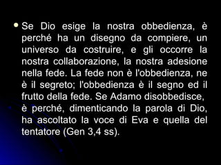 Se Dio esige la nostra obbedienza, è
perché ha un disegno da compiere, un
universo da costruire, e gli occorre la
nostra collaborazione, la nostra adesione
nella fede. La fede non è l'obbedienza, ne
è il segreto; l'obbedienza è il segno ed il
frutto della fede. Se Adamo disobbedisce,
è perché, dimenticando la parola di Dio,
ha ascoltato la voce di Eva e quella del
tentatore (Gen 3,4 ss).
 
