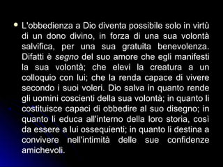  L'obbedienza a Dio diventa possibile solo in virtù
di un dono divino, in forza di una sua volontà
salvifica, per una sua gratuita benevolenza.
Difatti è segno del suo amore che egli manifesti
la sua volontà; che elevi la creatura a un
colloquio con lui; che la renda capace di vivere
secondo i suoi voleri. Dio salva in quanto rende
gli uomini coscienti della sua volontà; in quanto li
costituisce capaci di obbedire al suo disegno; in
quanto li educa all'interno della loro storia, così
da essere a lui ossequienti; in quanto li destina a
convivere nell'intimità delle sue confidenze
amichevoli.
 