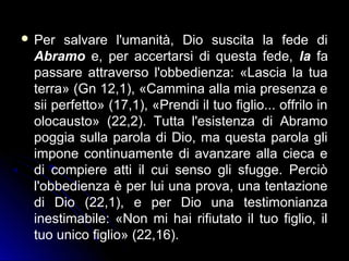  Per salvare l'umanità, Dio suscita la fede di
Abramo e, per accertarsi di questa fede, la fa
passare attraverso l'obbedienza: «Lascia la tua
terra» (Gn 12,1), «Cammina alla mia presenza e
sii perfetto» (17,1), «Prendi il tuo figlio... offrilo in
olocausto» (22,2). Tutta l'esistenza di Abramo
poggia sulla parola di Dio, ma questa parola gli
impone continuamente di avanzare alla cieca e
di compiere atti il cui senso gli sfugge. Perciò
l'obbedienza è per lui una prova, una tentazione
di Dio (22,1), e per Dio una testimonianza
inestimabile: «Non mi hai rifiutato il tuo figlio, il
tuo unico figlio» (22,16).
 