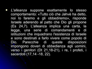  L'alleanzaL'alleanza suppone esattamente lo stessosuppone esattamente lo stesso
comportamento: «Tutto ciò che Jahvè ha detto,comportamento: «Tutto ciò che Jahvè ha detto,
noi lo faremo e gli obbediremo», rispondenoi lo faremo e gli obbediremo», risponde
Israele aderendo al patto che Dio gli proponeIsraele aderendo al patto che Dio gli propone
(Es 24,7). L'alleanza implica una carta, la(Es 24,7). L'alleanza implica una carta, la
legge, una serie di comandamenti e dilegge, una serie di comandamenti e di
istituzioni che inquadrano l'esistenza di Israeleistituzioni che inquadrano l'esistenza di Israele
e sono destinati a farlo vivere come popolo die sono destinati a farlo vivere come popolo di
Dio. Parecchie di queste disposizioniDio. Parecchie di queste disposizioni
impongono doveri di obbedienza agli uomini,impongono doveri di obbedienza agli uomini,
verso i genitori (Dt 21,18-21), i re, i profeti, iverso i genitori (Dt 21,18-21), i re, i profeti, i
sacerdoti (17,14 -18, 22).sacerdoti (17,14 -18, 22).
 