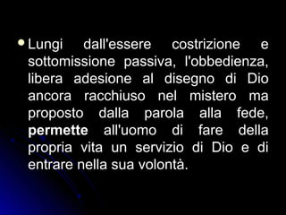 Lungi dall'essere costrizione e
sottomissione passiva, l'obbedienza,
libera adesione al disegno di Dio
ancora racchiuso nel mistero ma
proposto dalla parola alla fede,
permette all'uomo di fare della
propria vita un servizio di Dio e di
entrare nella sua volontà.
 