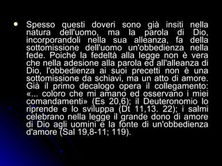  Spesso questi doveri sono già insiti nellaSpesso questi doveri sono già insiti nella
natura dell'uomo, ma la parola di Dio,natura dell'uomo, ma la parola di Dio,
incorporandoli nella sua alleanza, fa dellaincorporandoli nella sua alleanza, fa della
sottomissione dell'uomo un'obbedienza nellasottomissione dell'uomo un'obbedienza nella
fede. Poiché la fedeltà alla legge non è verafede. Poiché la fedeltà alla legge non è vera
che nella adesione alla parola ed all'alleanza diche nella adesione alla parola ed all'alleanza di
Dio, l'obbedienza ai suoi precetti non è unaDio, l'obbedienza ai suoi precetti non è una
sottomissione da schiavi, ma un atto di amore.sottomissione da schiavi, ma un atto di amore.
Già il primo decalogo opera il collegamento:Già il primo decalogo opera il collegamento:
«... coloro che mi amano ed osservano i miei«... coloro che mi amano ed osservano i miei
comandamenti» (Es 20,6); il Deuteronomio locomandamenti» (Es 20,6); il Deuteronomio lo
riprende e lo sviluppa (Dt 11,13. 22); i salmiriprende e lo sviluppa (Dt 11,13. 22); i salmi
celebrano nella legge il grande dono di amorecelebrano nella legge il grande dono di amore
di Dio agli uomini e la fonte di un'obbedienzadi Dio agli uomini e la fonte di un'obbedienza
d'amore (Sal 19,8-11; 119).d'amore (Sal 19,8-11; 119).
 