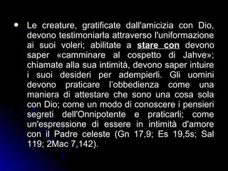  Le creature, gratificate dall'amicizia con Dio,Le creature, gratificate dall'amicizia con Dio,
devono testimoniarla attraverso l'uniformazionedevono testimoniarla attraverso l'uniformazione
ai suoi voleri; abilitate aai suoi voleri; abilitate a stare constare con devonodevono
saper «camminare al cospetto di Jahve»;saper «camminare al cospetto di Jahve»;
chiamate alla sua intimità, devono saper intuirechiamate alla sua intimità, devono saper intuire
i suoi desideri per adempierli. Gli uominii suoi desideri per adempierli. Gli uomini
devono praticare l’obbedienza come unadevono praticare l’obbedienza come una
maniera di attestare che sono una cosa solamaniera di attestare che sono una cosa sola
con Dio; come un modo di conoscere i pensiericon Dio; come un modo di conoscere i pensieri
segreti dell'Onnipotente e praticarli; comesegreti dell'Onnipotente e praticarli; come
un'espressione di essere in intimità d'amoreun'espressione di essere in intimità d'amore
con il Padre celeste (Gn 17,9; Es 19,5s; Salcon il Padre celeste (Gn 17,9; Es 19,5s; Sal
119; 2Mac 7,142).119; 2Mac 7,142).
 
