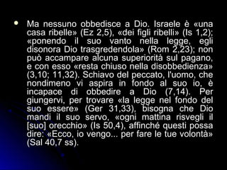  Ma nessuno obbedisce a Dio. Israele è «unaMa nessuno obbedisce a Dio. Israele è «una
casa ribelle» (Ez 2,5), «dei figli ribelli» (Is 1,2);casa ribelle» (Ez 2,5), «dei figli ribelli» (Is 1,2);
«ponendo il suo vanto nella legge, egli«ponendo il suo vanto nella legge, egli
disonora Dio trasgredendola» (Rom 2,23); nondisonora Dio trasgredendola» (Rom 2,23); non
può accampare alcuna superiorità sul pagano,può accampare alcuna superiorità sul pagano,
e con esso «resta chiuso nella disobbedienza»e con esso «resta chiuso nella disobbedienza»
(3,10; 11,32). Schiavo del peccato, l'uomo, che(3,10; 11,32). Schiavo del peccato, l'uomo, che
nondimeno vi aspira in fondo al suo io, ènondimeno vi aspira in fondo al suo io, è
incapace di obbedire a Dio (7,14). Perincapace di obbedire a Dio (7,14). Per
giungervi, per trovare «la legge nel fondo delgiungervi, per trovare «la legge nel fondo del
suo essere» (Ger 31,33), bisogna che Diosuo essere» (Ger 31,33), bisogna che Dio
mandi il suo servo, «ogni mattina risvegli ilmandi il suo servo, «ogni mattina risvegli il
[suo] orecchio» (Is 50,4), affinché questi possa[suo] orecchio» (Is 50,4), affinché questi possa
dire: «Ecco, io vengo... per fare le tue volontà»dire: «Ecco, io vengo... per fare le tue volontà»
(Sal 40,7 ss).(Sal 40,7 ss).
 