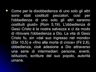  Come per la disobbedienza di uno solo gli altriCome per la disobbedienza di uno solo gli altri
sono stati costituiti peccatori, così persono stati costituiti peccatori, così per
l'obbedienza di uno solo gli altri sarannol'obbedienza di uno solo gli altri saranno
costituiti giusti» (Rom 5,19). L'obbedienza dicostituiti giusti» (Rom 5,19). L'obbedienza di
Gesù Cristo è la nostra salvezza e ci da modoGesù Cristo è la nostra salvezza e ci da modo
di ritrovare l'obbedienza a Dio. La vita di Gesùdi ritrovare l'obbedienza a Dio. La vita di Gesù
Cristo fu, sin «dal suo ingresso nel mondo»Cristo fu, sin «dal suo ingresso nel mondo»
(Ebr 10,5) e(Ebr 10,5) e ««fino alla morte di croce» (Fil 2,8),fino alla morte di croce» (Fil 2,8),
obbedienza, cioè adesione a Dio attraversoobbedienza, cioè adesione a Dio attraverso
una serie di intermediari: persone, eventi,una serie di intermediari: persone, eventi,
istituzioni, scritture del suo popolo, autoritàistituzioni, scritture del suo popolo, autorità
umane.umane.
 