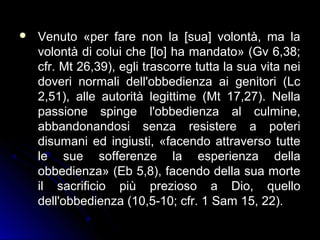  Venuto «per fare non la [sua] volontà, ma laVenuto «per fare non la [sua] volontà, ma la
volontà di colui che [lo] ha mandato» (Gv 6,38;volontà di colui che [lo] ha mandato» (Gv 6,38;
cfr. Mt 26,39), egli trascorre tutta la sua vita neicfr. Mt 26,39), egli trascorre tutta la sua vita nei
doveri normali dell'obbedienza ai genitori (Lcdoveri normali dell'obbedienza ai genitori (Lc
2,51), alle autorità legittime (Mt 17,27). Nella2,51), alle autorità legittime (Mt 17,27). Nella
passione spinge l'obbedienza al culmine,passione spinge l'obbedienza al culmine,
abbandonandosi senza resistere a poteriabbandonandosi senza resistere a poteri
disumani ed ingiusti, «facendo attraverso tuttedisumani ed ingiusti, «facendo attraverso tutte
le sue sofferenze la esperienza dellale sue sofferenze la esperienza della
obbedienza» (Eb 5,8), facendo della sua morteobbedienza» (Eb 5,8), facendo della sua morte
il sacrificio più prezioso a Dio, quelloil sacrificio più prezioso a Dio, quello
dell'obbedienza (10,5-10; cfr. 1 Sam 15, 22).dell'obbedienza (10,5-10; cfr. 1 Sam 15, 22).
 