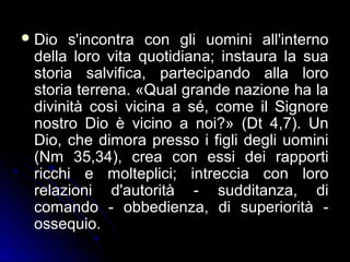 Dio s'incontra con gli uomini all'interno
della loro vita quotidiana; instaura la sua
storia salvifica, partecipando alla loro
storia terrena. «Qual grande nazione ha la
divinità così vicina a sé, come il Signore
nostro Dio è vicino a noi?» (Dt 4,7). Un
Dio, che dimora presso i figli degli uomini
(Nm 35,34), crea con essi dei rapporti
ricchi e molteplici; intreccia con loro
relazioni d'autorità - sudditanza, di
comando - obbedienza, di superiorità -
ossequio.
 