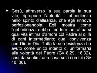  Gesù, attraverso la sua parola la suaGesù, attraverso la sua parola la sua
vita, ripropone l'autorità - obbedienzavita, ripropone l'autorità - obbedienza
nello spirito d'alleanza, che egli rinnovanello spirito d'alleanza, che egli rinnova
perfezionandola. Egli mostra comeperfezionandola. Egli mostra come
l'obbedienza debba tendere ad attuarsil'obbedienza debba tendere ad attuarsi
qual vita intima d'amore col Padre al di làqual vita intima d'amore col Padre al di là
di ogni intermediario; qual convivenzadi ogni intermediario; qual convivenza
con Dio in Dio. Tutta la sua esistenza hacon Dio in Dio. Tutta la sua esistenza ha
avuto come unico intento di uniformarsiavuto come unico intento di uniformarsi
alla volontà del Padre (Gv 8,29; 16,32),alla volontà del Padre (Gv 8,29; 16,32),
così da sentirsi una cosa sola con lui (Gvcosì da sentirsi una cosa sola con lui (Gv
10, 30).10, 30).
 