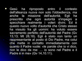  Gesù ha riproposto entro il contestoGesù ha riproposto entro il contesto
dell'alleanza nuova non solo l'obbedienza, madell'alleanza nuova non solo l'obbedienza, ma
anche la missione dell'autorità. Egli haanche la missione dell'autorità. Egli ha
prescritto che ogni autorità s'impegni aprescritto che ogni autorità s'impegni a
specchiare realmente i voleri divini. Ed èspecchiare realmente i voleri divini. Ed è
questo nuovo volto d'autorità che Cristo stessoquesto nuovo volto d'autorità che Cristo stesso
ha vissuto fra gli uomini: ha voluto essereha vissuto fra gli uomini: ha voluto essere
sacramento perfetto dell'autorità del Padre (Gvsacramento perfetto dell'autorità del Padre (Gv
13,13; Mt 28,18). Egli è stato non tanto un13,13; Mt 28,18). Egli è stato non tanto un
rappresentante al posto di Dio Padre, ma coluirappresentante al posto di Dio Padre, ma colui
che mette in contatto immediatamente conche mette in contatto immediatamente con
quanto il Padre vuole: «le parole che io vi dico,quanto il Padre vuole: «le parole che io vi dico,
non le dico da me: … io sono nel Padre e ilnon le dico da me: … io sono nel Padre e il
Padre è in me» (Gv 14,10.11).Padre è in me» (Gv 14,10.11).
 