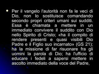  Per il vangelo l'autorità non fa le veci diPer il vangelo l'autorità non fa le veci di
Dio, non lo sostituisce comandandoDio, non lo sostituisce comandando
secondo propri criteri umani sui sudditi.secondo propri criteri umani sui sudditi.
Essa è chiamata a mettere in unEssa è chiamata a mettere in un
immediato convivere il suddito con Dioimmediato convivere il suddito con Dio
nello Spirito di Cristo; «ha il compito dinello Spirito di Cristo; «ha il compito di
rendere presenti e quasi visibili Diorendere presenti e quasi visibili Dio
Padre e il Figlio suo incarnato» (GS 21);Padre e il Figlio suo incarnato» (GS 21);
ha la missione di far risuonare fra gliha la missione di far risuonare fra gli
uomini la parola di Dio; ha l'ufficio diuomini la parola di Dio; ha l'ufficio di
educare i fedeli a sapersi mettere ineducare i fedeli a sapersi mettere in
ascolto immediato della voce del Padre,ascolto immediato della voce del Padre,
 