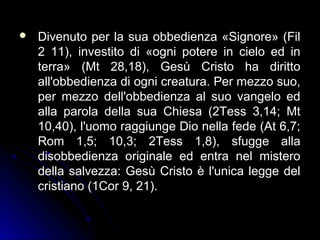  Divenuto per la sua obbedienza «Signore» (FilDivenuto per la sua obbedienza «Signore» (Fil
2 11), investito di «ogni potere in cielo ed in2 11), investito di «ogni potere in cielo ed in
terra» (Mt 28,18), Gesù Cristo ha dirittoterra» (Mt 28,18), Gesù Cristo ha diritto
all'obbedienza di ogni creatura. Per mezzo suo,all'obbedienza di ogni creatura. Per mezzo suo,
per mezzo dell'obbedienza al suo vangelo edper mezzo dell'obbedienza al suo vangelo ed
alla parola della sua Chiesa (2Tess 3,14; Mtalla parola della sua Chiesa (2Tess 3,14; Mt
10,40), l'uomo raggiunge Dio nella fede (At 6,7;10,40), l'uomo raggiunge Dio nella fede (At 6,7;
Rom 1,5; 10,3; 2Tess 1,8), sfugge allaRom 1,5; 10,3; 2Tess 1,8), sfugge alla
disobbedienza originale ed entra nel misterodisobbedienza originale ed entra nel mistero
della salvezza: Gesù Cristo è l'unica legge deldella salvezza: Gesù Cristo è l'unica legge del
cristiano (1Cor 9, 21).cristiano (1Cor 9, 21).
 
