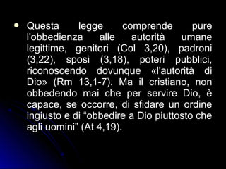  Questa legge comprende pureQuesta legge comprende pure
l'obbedienza alle autorità umanel'obbedienza alle autorità umane
legittime, genitori (Col 3,20), padronilegittime, genitori (Col 3,20), padroni
(3,22), sposi (3,18), poteri pubblici,(3,22), sposi (3,18), poteri pubblici,
riconoscendo dovunque «l'autorità diriconoscendo dovunque «l'autorità di
Dio» (Rm 13,1-7). Ma il cristiano, nonDio» (Rm 13,1-7). Ma il cristiano, non
obbedendo mai che per servire Dio, èobbedendo mai che per servire Dio, è
capace, se occorre, di sfidare un ordinecapace, se occorre, di sfidare un ordine
ingiusto e di “obbedire a Dio piuttosto cheingiusto e di “obbedire a Dio piuttosto che
agli uomini” (At 4,19).agli uomini” (At 4,19).
 