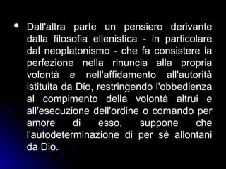  Dall'altra parte un pensiero derivanteDall'altra parte un pensiero derivante
dalla filosofia ellenistica - in particolaredalla filosofia ellenistica - in particolare
dal neoplatonismo - che fa consistere ladal neoplatonismo - che fa consistere la
perfezione nella rinuncia alla propriaperfezione nella rinuncia alla propria
volontà e nell'affidamento all'autoritàvolontà e nell'affidamento all'autorità
istituita da Dio, restringendo l'obbedienzaistituita da Dio, restringendo l'obbedienza
al compimento della volontà altrui eal compimento della volontà altrui e
all'esecuzione dell'ordine o comando perall'esecuzione dell'ordine o comando per
amore di esso, suppone cheamore di esso, suppone che
l'autodeterminazione di per sé allontanil'autodeterminazione di per sé allontani
da Dio.da Dio.
 