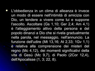  L'obbedienza in un clima di alleanza è inveceL'obbedienza in un clima di alleanza è invece
un modo di essere nell'intimità di amicizia conun modo di essere nell'intimità di amicizia con
Dio, un tendere a vivere come lui e supponeDio, un tendere a vivere come lui e suppone
l'ascolto. Ascoltare (Gs 1,10; Ger 2,4; Am 4,1)l'ascolto. Ascoltare (Gs 1,10; Ger 2,4; Am 4,1)
è l'atteggiamento attivo della persona e delè l'atteggiamento attivo della persona e del
popolo dinanzi a Dio che si rivela gradualmentepopolo dinanzi a Dio che si rivela gradualmente
nella parola, nel messaggio, nell'annuncio. Lanella parola, nel messaggio, nell'annuncio. La
funzione dell'udire (Mt 13,16; At 2,33; 1Gv 1,1)funzione dell'udire (Mt 13,16; At 2,33; 1Gv 1,1)
è relativa alla comprensione dei misteri delè relativa alla comprensione dei misteri del
regno (Mc 4,12), dei momenti significativi dellaregno (Mc 4,12), dei momenti significativi della
vita di Gesù (Mc 9,7), di Paolo (2Cor 12,4),vita di Gesù (Mc 9,7), di Paolo (2Cor 12,4),
dell'Apocalisse (1, 3; 22, 8).dell'Apocalisse (1, 3; 22, 8).
 