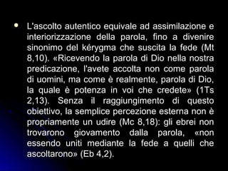  L'ascolto autentico equivale ad assimilazione eL'ascolto autentico equivale ad assimilazione e
interiorizzazione della parola, fino a divenireinteriorizzazione della parola, fino a divenire
sinonimo del kérygma che suscita la fede (Mtsinonimo del kérygma che suscita la fede (Mt
8,10). «Ricevendo la parola di Dio nella nostra8,10). «Ricevendo la parola di Dio nella nostra
predicazione, l'avete accolta non come parolapredicazione, l'avete accolta non come parola
di uomini, ma come è realmente, parola di Dio,di uomini, ma come è realmente, parola di Dio,
la quale è potenza in voi che credete» (1Tsla quale è potenza in voi che credete» (1Ts
2,13). Senza il raggiungimento di questo2,13). Senza il raggiungimento di questo
obiettivo, la semplice percezione esterna non èobiettivo, la semplice percezione esterna non è
propriamente un udire (Mc 8,18): gli ebrei nonpropriamente un udire (Mc 8,18): gli ebrei non
trovarono giovamento dalla parola, «nontrovarono giovamento dalla parola, «non
essendo uniti mediante la fede a quelli cheessendo uniti mediante la fede a quelli che
ascoltarono» (Eb 4,2).ascoltarono» (Eb 4,2).
 