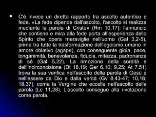  C'è invece un diretto rapporto tra ascolto autentico eC'è invece un diretto rapporto tra ascolto autentico e
fede. «La fede dipende dall'ascolto, l'ascolto si realizzafede. «La fede dipende dall'ascolto, l'ascolto si realizza
mediante la parola di Cristo» (Rm 10,17): l'annunciomediante la parola di Cristo» (Rm 10,17): l'annuncio
che contiene e mira alla fede porta all'esperienza delloche contiene e mira alla fede porta all'esperienza dello
Spirito che opera meraviglie nell'uomo (Gal 3,2-5),Spirito che opera meraviglie nell'uomo (Gal 3,2-5),
prima tra tutte la trasformazione dell'egoismo umano inprima tra tutte la trasformazione dell'egoismo umano in
amore oblativo (agape), con conseguente gioia, pace,amore oblativo (agape), con conseguente gioia, pace,
longanimità, benevolenza, fiducia, mitezza, padronanzalonganimità, benevolenza, fiducia, mitezza, padronanza
di sé (Gal 5,22). La rimozione della sordità edi sé (Gal 5,22). La rimozione della sordità e
dell'incirconcisione (Dt 18,19; Ger 6,10; 9,25; At 7,51)dell'incirconcisione (Dt 18,19; Ger 6,10; 9,25; At 7,51)
trova la sua verifica nell'ascolto della parola di Gesù etrova la sua verifica nell'ascolto della parola di Gesù e
nell'essere da Dio e dalla verità (Gv 8,43-47; 10,16;nell'essere da Dio e dalla verità (Gv 8,43-47; 10,16;
18,37), come la Vergine che eccelle nell'ascolto della18,37), come la Vergine che eccelle nell'ascolto della
parola (Lc 11,28). L'ascolto consegue alla rivelazioneparola (Lc 11,28). L'ascolto consegue alla rivelazione
come parola.come parola.
 