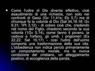  Come l'udire di Dio diventa effettivo, cioèCome l'udire di Dio diventa effettivo, cioè
esaudimento di una richiesta, non solo neiesaudimento di una richiesta, non solo nei
confronti di Gesù (Gv 11,41s; Eb 5,7) ma diconfronti di Gesù (Gv 11,41s; Eb 5,7) ma di
chiunque fa la volontà di Dio (Sal 34,16.18; Gvchiunque fa la volontà di Dio (Sal 34,16.18; Gv
9,31; 1Pt 3,12) - di coloro cioè che, credendo9,31; 1Pt 3,12) - di coloro cioè che, credendo
nel nome del Figlio, chiedono secondo la suanel nome del Figlio, chiedono secondo la sua
volontà (1Gv 5,14), come fanno il povero, lavolontà (1Gv 5,14), come fanno il povero, la
vedova e l'orfano, gli umili, i prigionieri (Esvedova e l'orfano, gli umili, i prigionieri (Es
22,22; Sal 10,17) - così l'udire dell'uomo22,22; Sal 10,17) - così l'udire dell'uomo
comporta una trasformazione della sua vita.comporta una trasformazione della sua vita.
L'obbedienza non indica perciò primariamenteL'obbedienza non indica perciò primariamente
un comportamento morale, ma la nuovaun comportamento morale, ma la nuova
condizione del cristiano, un atteggiamentocondizione del cristiano, un atteggiamento
positivo, di accoglienza della parola.positivo, di accoglienza della parola.
 