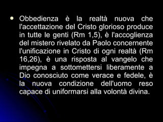  Obbedienza è la realtà nuova cheObbedienza è la realtà nuova che
l'accettazione del Cristo glorioso producel'accettazione del Cristo glorioso produce
in tutte le genti (Rm 1,5), è l'accoglienzain tutte le genti (Rm 1,5), è l'accoglienza
del mistero rivelato da Paolo concernentedel mistero rivelato da Paolo concernente
l'unificazione in Cristo di ogni realtà (Rml'unificazione in Cristo di ogni realtà (Rm
16,26), è una risposta al vangelo che16,26), è una risposta al vangelo che
impegna a sottomettersi liberamente aimpegna a sottomettersi liberamente a
Dio conosciuto come verace e fedele, èDio conosciuto come verace e fedele, è
la nuova condizione dell'uomo resola nuova condizione dell'uomo reso
capace di uniformarsi alla volontà divina.capace di uniformarsi alla volontà divina.
 
