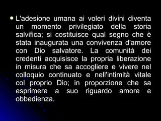 L'adesione umana ai voleri divini diventa
un momento privilegiato della storia
salvifica; si costituisce qual segno che è
stata inaugurata una convivenza d'amore
con Dio salvatore. La comunità dei
credenti acquisisce la propria liberazione
in misura che sa accogliere e vivere nel
colloquio continuato e nell'intimità vitale
col proprio Dio; in proporzione che sa
esprimere a suo riguardo amore e
obbedienza.
 