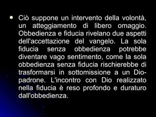  Ciò suppone un intervento della volontà,Ciò suppone un intervento della volontà,
un atteggiamento di libero omaggio.un atteggiamento di libero omaggio.
Obbedienza e fiducia rivelano due aspettiObbedienza e fiducia rivelano due aspetti
dell'accettazione del vangelo. La soladell'accettazione del vangelo. La sola
fiducia senza obbedienza potrebbefiducia senza obbedienza potrebbe
diventare vago sentimento, come la soladiventare vago sentimento, come la sola
obbedienza senza fiducia rischierebbe diobbedienza senza fiducia rischierebbe di
trasformarsi in sottomissione a un Dio-trasformarsi in sottomissione a un Dio-
padrone. L'incontro con Dio realizzatopadrone. L'incontro con Dio realizzato
nella fiducia è reso profondo e duraturonella fiducia è reso profondo e duraturo
dall'obbedienza.dall'obbedienza.
 