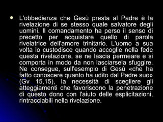  L'obbedienza che Gesù presta al Padre è laL'obbedienza che Gesù presta al Padre è la
rivelazione di se stesso quale salvatore deglirivelazione di se stesso quale salvatore degli
uomini. Il comandamento ha perso il senso diuomini. Il comandamento ha perso il senso di
precetto per acquistare quello di parolaprecetto per acquistare quello di parola
rivelatrice dell'amore trinitario. L'uomo a suarivelatrice dell'amore trinitario. L'uomo a sua
volta lo custodisce quando accoglie nella fedevolta lo custodisce quando accoglie nella fede
questa rivelazione, se ne lascia permeare e siquesta rivelazione, se ne lascia permeare e si
comporta in modo da non lasciarsela sfuggire.comporta in modo da non lasciarsela sfuggire.
Ne consegue, sull'esempio di Gesù «che haNe consegue, sull'esempio di Gesù «che ha
fatto conoscere quanto ha udito dal Padre suo»fatto conoscere quanto ha udito dal Padre suo»
(Gv 15,15), la necessità di scegliere gli(Gv 15,15), la necessità di scegliere gli
atteggiamenti che favoriscono la penetrazioneatteggiamenti che favoriscono la penetrazione
di questo dono con l'aiuto delle esplicitazioni,di questo dono con l'aiuto delle esplicitazioni,
rintracciabili nella rivelazione.rintracciabili nella rivelazione.
 