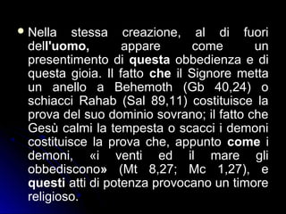 Nella stessa creazione, al di fuori
dell'uomo, appare come un
presentimento di questa obbedienza e di
questa gioia. Il fatto che il Signore metta
un anello a Behemoth (Gb 40,24) o
schiacci Rahab (Sal 89,11) costituisce la
prova del suo dominio sovrano; il fatto che
Gesù calmi la tempesta o scacci i demoni
costituisce la prova che, appunto come i
demoni, «i venti ed il mare gli
obbediscono» (Mt 8,27; Mc 1,27), e
questi atti di potenza provocano un timore
religioso.
 