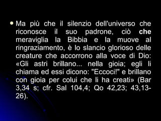 Ma più che il silenzio dell'universo che
riconosce il suo padrone, ciò che
meraviglia la Bibbia e la muove al
ringraziamento, è lo slancio glorioso delle
creature che accorrono alla voce di Dio:
«Gli astri brillano... nella gioia; egli li
chiama ed essi dicono: "Eccoci!" e brillano
con gioia per colui che li ha creati» (Bar
3,34 s; cfr. Sal 104,4; Qo 42,23; 43,13-
26).
 