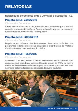 RELATORIAS
Relatorias de proposições junto a Comissão de Educação - CE.
Projeto de Lei 7336/2010
Projeto de Lei 3088/2012
Projeto de Lei 1451/2015
Câmara dos Deputados
Câmara dos Deputados
Câmara dos Deputados
Altera a Lei nº 11.494, de 20 de junho de 2007, de forma que o ajuste à
complementação da União ao Fundo seja realizado em três parcelas
quadrimestrais, no exercício subsequente.
Dispõe sobre critérios e diretrizes a serem observados no âmbito dos
programas federais de seleção, aquisição e distribuição de material
didático-escolar para a educação básica.
Acrescenta o art. 38-A à Lei n.º 9.394, de 1996, de diretrizes e bases da edu-
cação nacional, para dispor sobre certificação, através do ENEM ou exame
similar a critério de estado federado, para estudantes que concluem ensi-
no médio pela modalidade de educação de jovens e adultos.
ATUAÇÃO PARLAMENTAR 2015 | 17
 