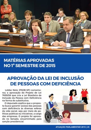 MATÉRIAS APROVADAS
NO 1º SEMESTRE DE 2015
APROVAÇÃO DA LEI DE INCLUSÃO
DE PESSOAS COM DEFICIÊNCIA
Lobbe Neto (PSDB-SP) comemo-
rou a aprovação do Projeto de Lei
7699/06 que cria a Lei Brasileira de
Inclusão da Pessoa com Deficiência
na forma do substitutivo.
O deputado explica que a propos-
ta busca garantir acesso das pessoas
com deficiência às diversas esferas
da vida social, seja por meio de po-
líticas públicas ou iniciativas, a cargo
das empresas. O projeto foi aprova-
do no Senado, encaminhado para
sanção presidencial.
ATUAÇÃO PARLAMENTAR 2015 | 25
 