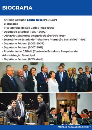 - Antonio Adolpho Lobbe Neto (PSDB/SP)
- Biomédico
- Vice-prefeito de São Carlos (1983-1986)
- Deputado Estadual (1987 - 2002)
-DeputadoConstituintedoEstadodeSãoPaulo(1989)
-Secretário de Estado do Trabalho e Promoção Social (1991-1992)
- Deputado Federal (2003-2007)
- Deputado Federal (2007-2011)
- Presidente do CEPAM (Centro de Estudos e Pesquisas de
Administração Municipal
- Deputado Federal (2015 atual)
BIOGRAFIA
ATUAÇÃO PARLAMENTAR 2015 | 7
 