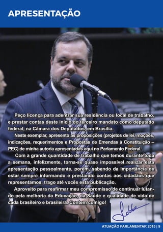 APRESENTAÇÃO
Peço licença para adentrar sua residência ou local de trabalho,
e prestar contas deste início do terceiro mandato como deputado
federal, na Câmara dos Deputados, em Brasília.
Neste exemplar, apresento as proposições (projetos de lei, moções,
indicações, requerimentos e Propostas de Emendas à Constituição –
PEC) de minha autoria apresentadas aqui no Parlamento Federal.
Com a grande quantidade de trabalho que temos durante toda
a semana, infelizmente, torna-se quase impossível realizar esta
apresentação pessoalmente, porém, sabendo da importância de
estar sempre informando e prestando contas aos cidadãos que
representamos, trago até vocês esta publicação.
Aproveito para reaﬁrmar meu compromisso de continuar lutan-
do pela melhoria da Educação, da Saúde e qualidade de vida de
cada brasileiro e brasileira. Contem comigo!
ATUAÇÃO PARLAMENTAR 2015 | 9
 